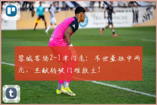 蓉城客场2-1津门虎：韦世豪独中两元，王献钧破门难救主！
