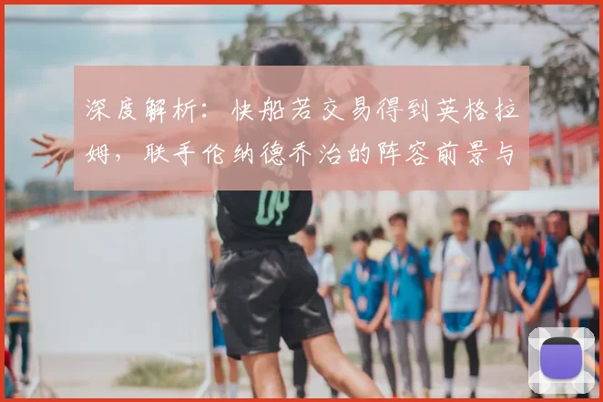 深度解析：快船若交易得到英格拉姆，联手伦纳德乔治的阵容前景与夺冠可能性