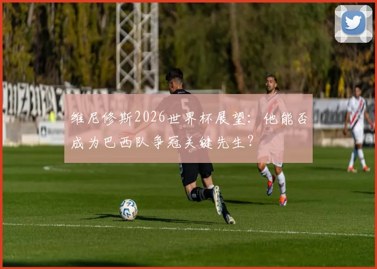 维尼修斯2026世界杯展望:他能否成为巴西队争冠关键先生?