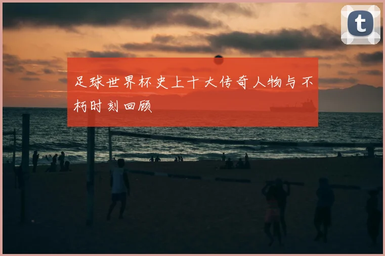 足球世界杯史上十大传奇人物与不朽时刻回顾
