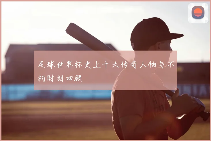 足球世界杯史上十大传奇人物与不朽时刻回顾