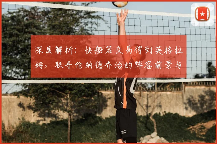 深度解析:快船若交易得到英格拉姆,联手伦纳德乔治的阵容前景与夺冠可能性