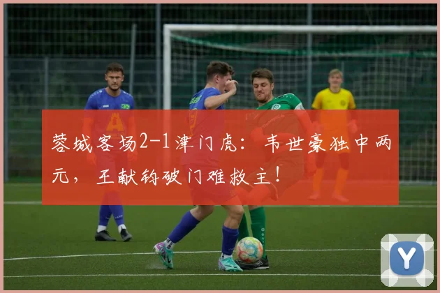 蓉城客场2-1津门虎：韦世豪独中两元，王献钧破门难救主！